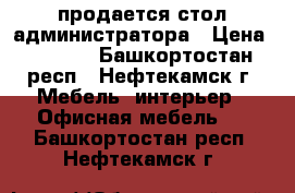 продается стол администратора › Цена ­ 3 000 - Башкортостан респ., Нефтекамск г. Мебель, интерьер » Офисная мебель   . Башкортостан респ.,Нефтекамск г.